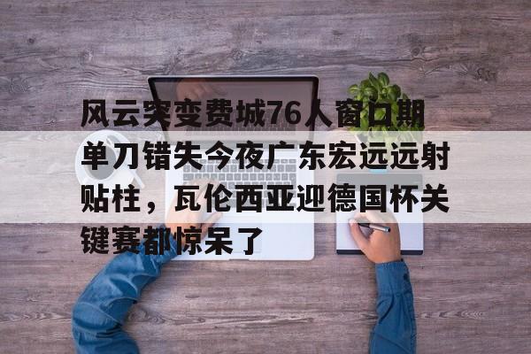 华体会体育入口风云突变费城76人窗口期单刀错失今夜广东宏远远射贴柱，瓦伦西亚迎德国杯关键赛都惊呆了的简单介绍